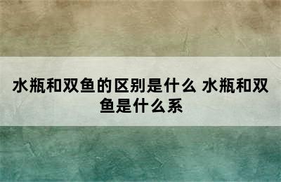 水瓶和双鱼的区别是什么 水瓶和双鱼是什么系